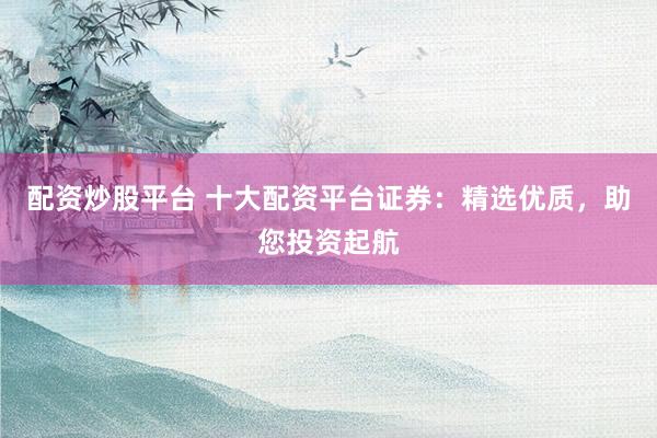 配资炒股平台 十大配资平台证券：精选优质，助您投资起航