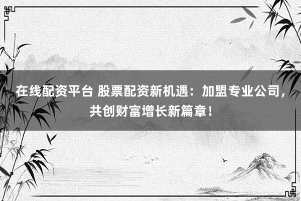 在线配资平台 股票配资新机遇：加盟专业公司，共创财富增长新篇章！