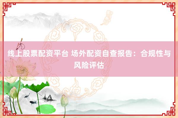 线上股票配资平台 场外配资自查报告：合规性与风险评估