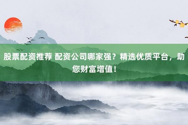 股票配资推荐 配资公司哪家强？精选优质平台，助您财富增值！