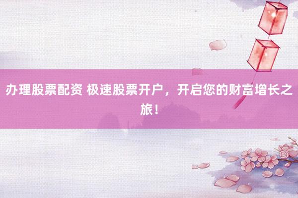 办理股票配资 极速股票开户，开启您的财富增长之旅！