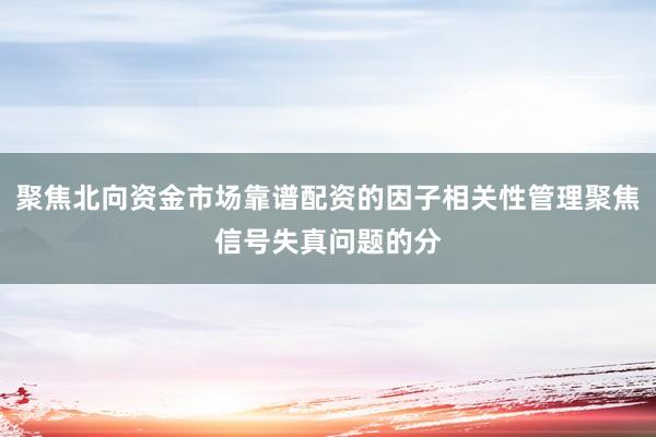 聚焦北向资金市场靠谱配资的因子相关性管理聚焦信号失真问题的分