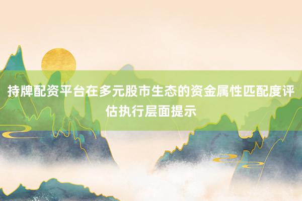 持牌配资平台在多元股市生态的资金属性匹配度评估执行层面提示