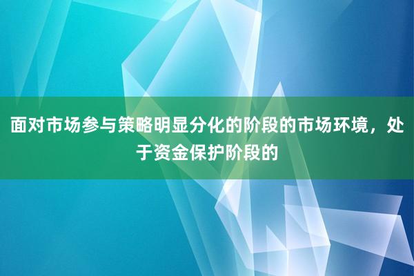 面对市场参与策略明显分化的阶段的市场环境，处于资金保护阶段的