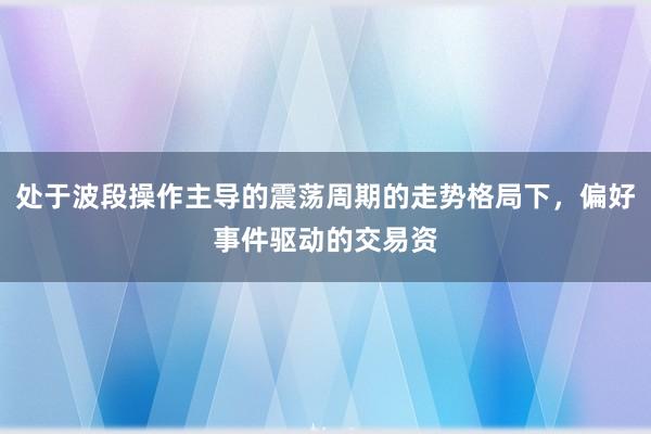 处于波段操作主导的震荡周期的走势格局下，偏好事件驱动的交易资