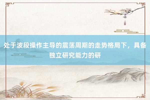 处于波段操作主导的震荡周期的走势格局下，具备独立研究能力的研